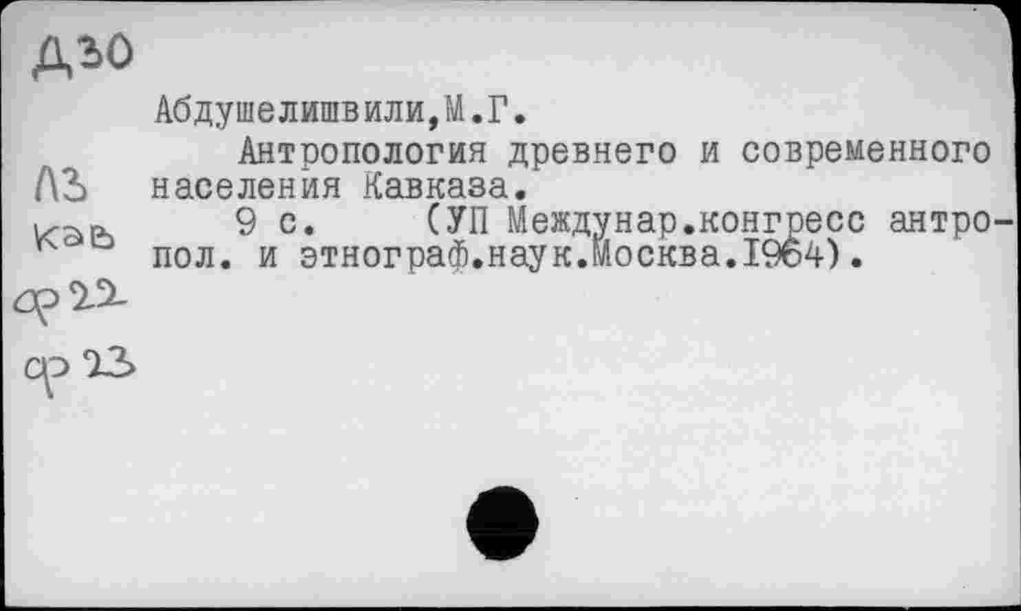 ﻿ДЬО
Лі
Каь рП
Абдушелишвили,М.Г.
Антропология древнего и современного населения Кавказа.
9с. СУП Междунар.конгресс антро пол. и этнограф.наук.Москва.1964).